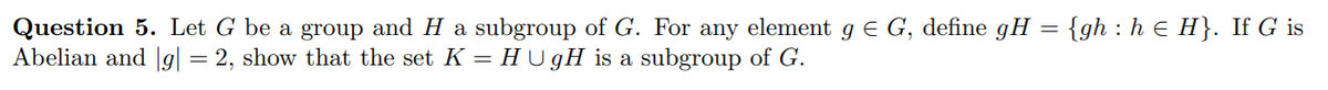 Question 5. Let G be a group and H a subgroup of G. For any element g € G, define gH = {gh : h E H}. If G is
Abelian and |g| = 2, show that the set K = H U gH is a subgroup of G.
