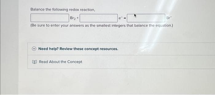 Balance the following redox reaction,
Br₂+
Br
(Be sure to enter your answers as the smallest integers that balance the equation.)
Need help? Review these concept resources.
Read About the Concept