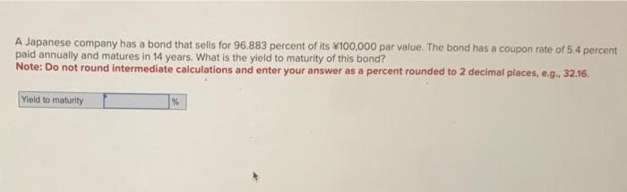 A Japanese company has a bond that sells for 96.883 percent of its 100,000 par value. The bond has a coupon rate of 5.4 percent
paid annually and matures in 14 years. What is the yield to maturity of this bond?
Note: Do not round intermediate calculations and enter your answer as a percent rounded to 2 decimal places, e.g., 32.16.
Yield to maturity
%