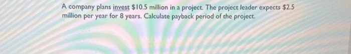 A company plans invest $10.5 million in a project. The project leader expects $2.5
million per year for 8 years. Calculate payback period of the project.