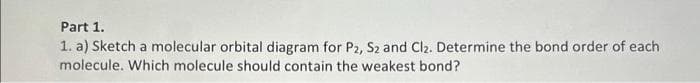 Part 1.
1. a) Sketch a molecular orbital diagram for P2, S2 and Cl₂. Determine the bond order of each
molecule. Which molecule should contain the weakest bond?