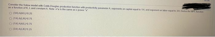 Consider the Solow model with Cobb-Douglas production function with productivity parameter A, exponents on capital equal to 1/4, and exponent on labor equal to 3/4. Derive the MPL funcion
as a function of K, L and constant A Note: xa is the same as x power a
O (3/4) A(K/L) 0.25
O(1/4) A(L/KY0.76
O (1/4) A(KML)+0.75
O (3/4) A(UK) 0 25