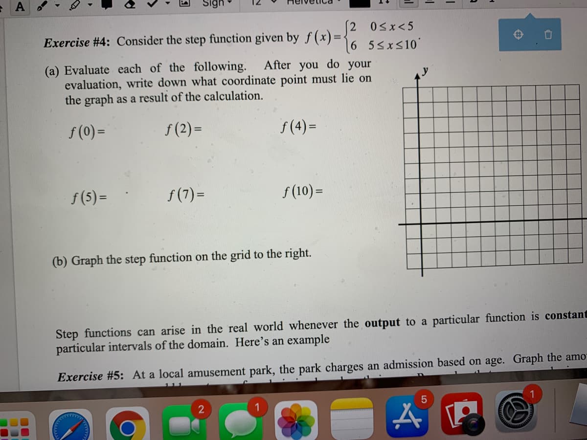 A
Sign
2 0sx<5
Exercise #4: Consider the step function given by f(x)=-
6 55xs10'
After you
(a) Evaluate each of the following.
evaluation, write down what coordinate point must lie on
the graph as a result of the calculation.
do
your
y
f (0) =
f (2) =
f (4) =
f (5) =
f (7)=
f (10) =
(b) Graph the step function on the grid to the right.
Step functions can arise in the real world whenever the output to a particular function is constant
particular intervals of the domain. Here's an example
Exercise #5: At a local amusement park, the park charges an admission based on age. Graph the amo
1
