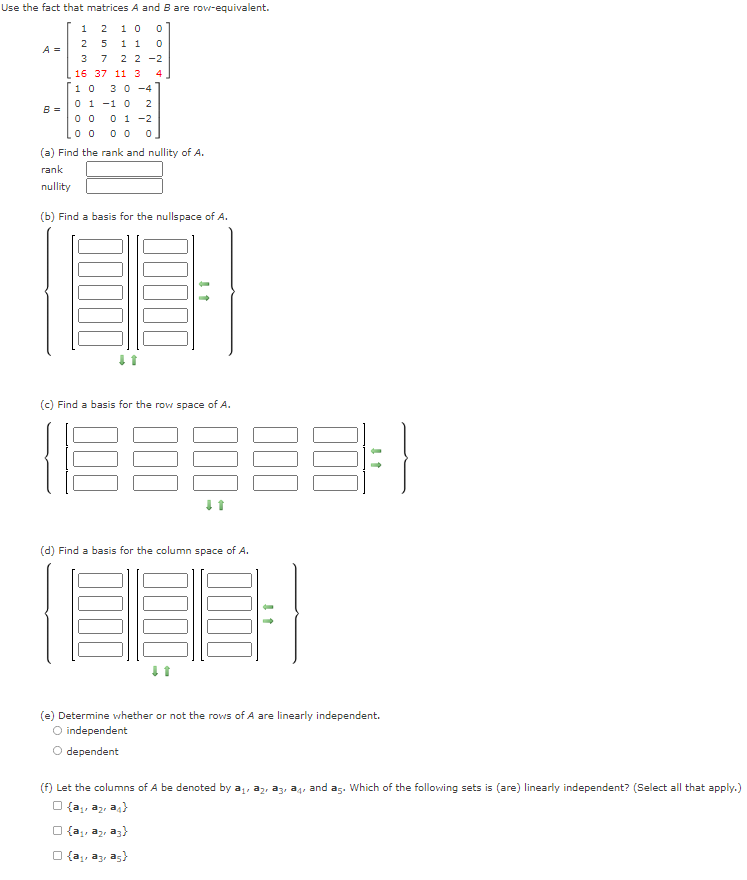 Use the fact that matrices A and B are row-equivalent.
2 10
25 1 1
2 2 -2
1
A =
3
7
16 37 11 3
4.
3 0 -4
0 1 -1 0
0 0 0 1 -2
0 0 0 0
1 0
2
B =
(a) Find the rank and nullity of A.
rank
nullity
(b) Find a basis for the nullspace of A.
(c) Find a basis for the rowi space of A.
(d) Find a basis for the column space of A.
(e) Determine whether or not the rows of A are linearly independent.
O independent
O dependent
(f) Let the columns of A be denoted by a
az, ag, and as. Which of the following sets is (are) linearly independent? (Select all that apply.)
O {a, az, a4)
O {a, az, az)
O {a,, az, as}
00
00
