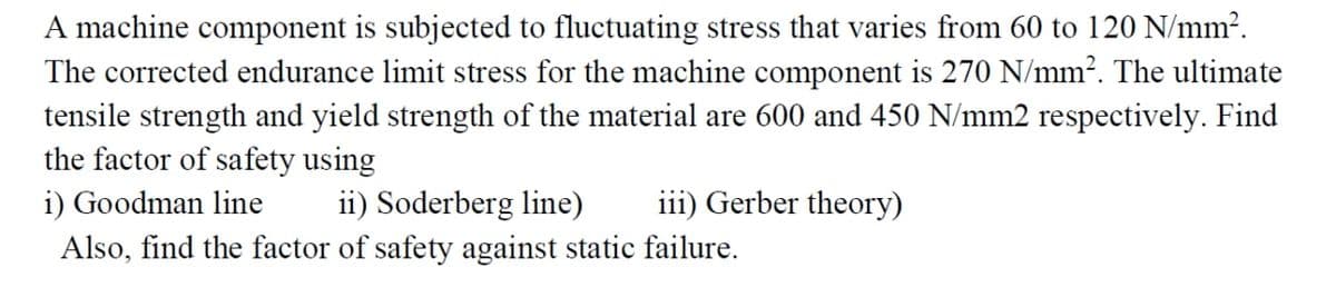 A machine component is subjected to fluctuating stress that varies from 60 to 120 N/mm².
The corrected endurance limit stress for the machine component is 270 N/mm?. The ultimate
tensile strength and yield strength of the material are 600 and 450 N/mm2 respectively. Find
the factor of safety using
iii) Gerber theory)
ii) Soderberg line)
Also, find the factor of safety against static failure.
i) Goodman line
