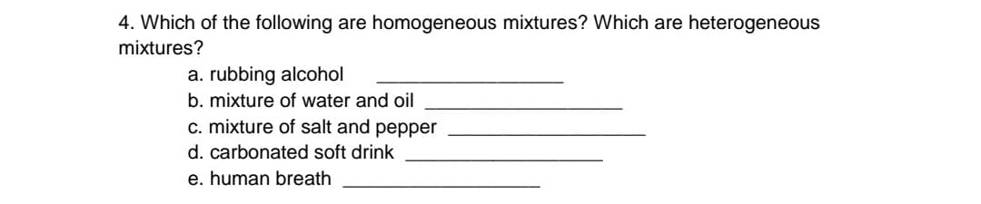 4. Which of the following are homogeneous mixtures? Which are heterogeneous
mixtures?
a. rubbing alcohol
b. mixture of water and oil
c. mixture of salt and pepper
d. carbonated soft drink
e. human breath
