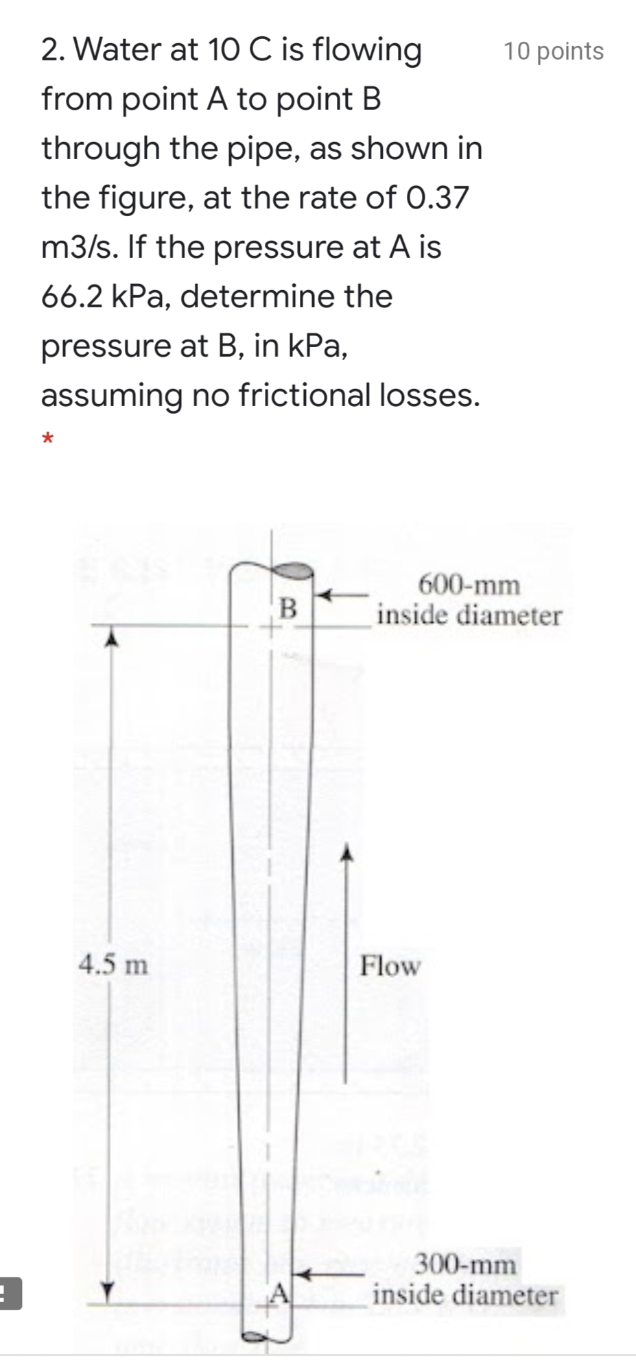 2. Water at 10 C is flowing
10 points
from point A to point B
through the pipe, as shown in
the figure, at the rate of O.37
m3/s. If the pressure at A is
66.2 kPa, determine the
pressure at B, in kPa,
assuming no frictional losses.
600-mm
inside diameter
4.5 m
Flow
300-mm
inside diameter
