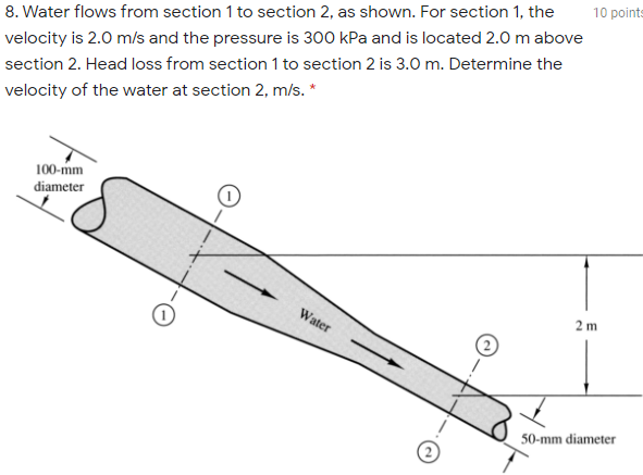 10 points
8. Water flows from section 1 to section 2, as shown. For section 1, the
velocity is 2.0 m/s and the pressure is 300 kPa and is located 2.0 m above
section 2. Head loss from section 1 to section 2 is 3.0 m. Determine the
velocity of the water at section 2, m/s. *
100-mm
diameter
Water
2 m
50-mm diameter
