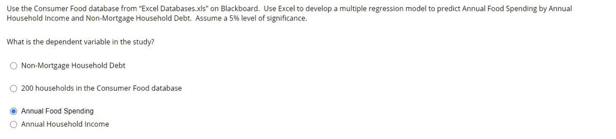 Use the Consumer Food database from "Excel Databases.xls" on Blackboard. Use Excel to develop a multiple regression model to predict Annual Food Spending by Annual
Household Income and Non-Mortgage Household Debt. Assume a 5% level of significance.
What is the dependent variable in the study?
O Non-Mortgage Household Debt
O 200 households in the Consumer Food database
O Annual Food Spending
O Annual Household Income
