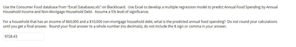 Use the Consumer Food database from "Excel Databases.xls" on Blackboard. Use Excel to develop a multiple regression model to predict Annual Food Spending by Annual
Household Income and Non-Mortgage Household Debt. Assume a 5% level of significance.
For a household that has an income of $60,000 and a $10,000 non-mortgage household debt, what is the predicted annual food spending? Do not round your calculations
until you get a final answer. Round your final answer to a whole number (no decimals), do not include the $ sign or comma in your answer.
9728.43
