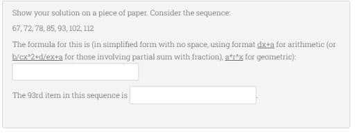 Show your solution on a piece of paper. Consider the sequence:
67, 72, 78, 85, 93, 102, 112
The formula for this is (in simplified form with no space, using format dx+a for arithmetic (or
b/cx^2+d/ex+a for those involving partial sum with fraction), atr^x for geometric):
The 93rd item in this sequence is