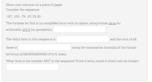 Show your solution on a piece of paper.
Consider the sequence:
-187, -133, -79,-25, 29, 83
The formula for this is (in simplified form with no space, using format dx+a for
arithmetic, a*r*x for geometric):
The 193rd item in this sequence is
these is
bn^2+cn)
(2:SHORTANSWER=27n^2-214n).
What term is the number 4457 in the sequence? If not a term, round it down into an integer:
and the sum of all
using the summation formula (of the format: