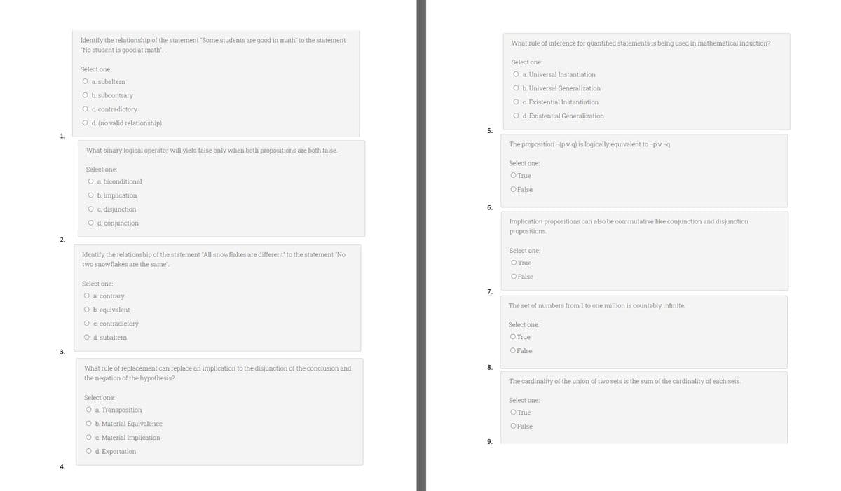 1.
2.
3.
4.
Identify the relationship of the statement "Some students are good in math" to the statement
"No student is good at math".
Select one:
O a. subaltern
O b. subcontrary
O c. contradictory
O d. (no valid relationship)
What binary logical operator will yield false only when both propositions are both false.
Select one:
O a. biconditional
O b. implication
O c. disjunction
O d. conjunction
Identify the relationship of the statement "All snowflakes are different to the statement "No
two snowflakes are the same'.
Select one:
O
a. contrary
O b. equivalent
O c. contradictory
O d. subaltern
What rule of replacement can replace an implication to the disjunction of the conclusion and
the negation of the hypothesis?
Select one:
O a. Transposition
O b. Material Equivalence
O c. Material Implication
O d. Exportation
5.
6.
7.
8.
9.
What rule of inference for quantified statements is being used in mathematical induction?
Select one:
O a. Universal Instantiation
O b. Universal Generalization
O c. Existential Instantiation
O d. Existential Generalization
The proposition -(pv q) is logically equivalent to -pv-q.
Select one:
O True
O False
Implication propositions can also be commutative like conjunction and disjunction
propositions.
Select one:
O True
O False
The set of numbers from 1 to one million is countably infinite.
Select one:
O True
O False
The cardinality of the union of two sets is the sum of the cardinality of each sets..
Select one:
O True
O False