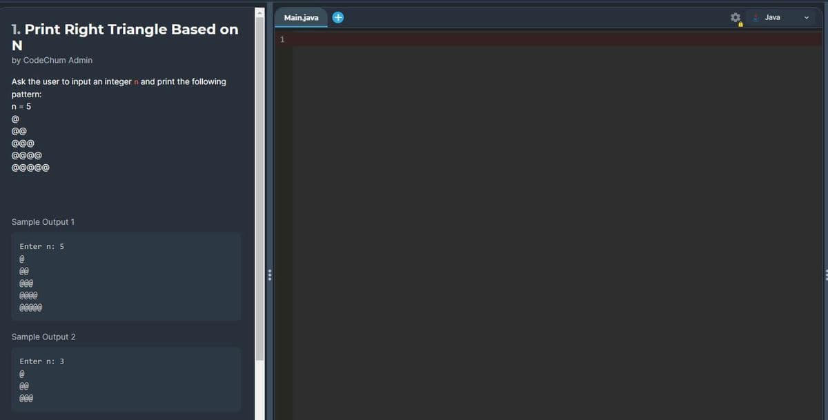 1. Print Right Triangle Based on
N
by CodeChum Admin
Ask the user to input an integer n and print the following
pattern:
n = 5
@
@@
@@@
@@@@
@@@@@
Sample Output 1
Enter n: 5
@
@@
@@@
@@@@
@@@@@
Sample Output 2
Enter n: 3
@
@@
@@@
...
Main.java
1
+
Java