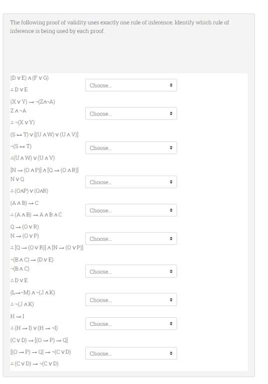 The following proof of validity uses exactly one rule of inference. Identify which rule of
inference is being used by each proof.
(DVE) A (FVG)
: DVE
(XVY) →-(ZA-A)
ZA-A
:-(XVY)
(ST) V [(UAW) V (UAV)]
-(S-T)
:(UAW) V (UAV)
[N-(OAP)]A[Q (OAR)]
NVQ
: (OAP) V (OAR)
(A^B) → C
(A^B)➡AABAС
Q→ (OVR)
N- (OVP)
[Q→ (OV R)] ^ [N→ (OVP)]
-(BAC) → (DVE)
-(BAC)
DVE
(L--M) A-(JAK)
:-(JAK)
H-I
(HI) V (H→-1)
(CVD)→ [(OP) - Q]
[(OP)→Q] (CVD)
: (CVD) → -(CVD)
Choose...
Choose....
Choose...
Choose...
Choose...
Choose...
Choose...
Choose...
Choose...
Choose...
●
•
+
+
+
÷