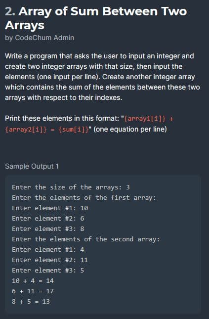 2. Array of Sum Between Two
Arrays
by CodeChum Admin
Write a program that asks the user to input an integer and
create two integer arrays with that size, then input the
elements (one input per line). Create another integer array
which contains the sum of the elements between these two
arrays with respect to their indexes.
Print these elements in this format: "{array1[1]} +
{array2[1]} = {sum[i]}" (one equation per line)
Sample Output 1
Enter the size of the arrays: 3
Enter the elements of the first array:
Enter element # 1: 10
Enter element #2: 6
Enter element #3: 8
Enter the elements of the second array:
Enter element #1: 4
Enter element #2: 11
Enter element #3: 5
10 + 4 = 14
6 + 11 = 17
8 + 5 = 13