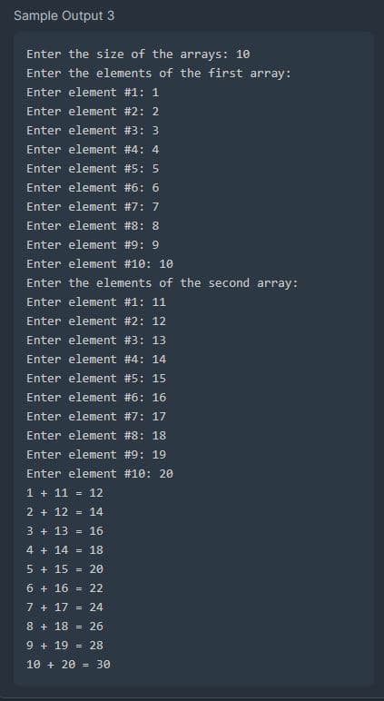 Sample Output 3
Enter the size of the arrays: 10
Enter the elements of the first array:
Enter element #1: 1
Enter element #2: 2
Enter element #3: 3
Enter element #4: 4
Enter element #5: 5
Enter element #6: 6
Enter element #7: 7
Enter element #8: 8
Enter element #9: 9
Enter element #10: 10
Enter the elements of the second array:
Enter element #1: 11
Enter element #2: 12
Enter element #3: 13
Enter element #4: 14
Enter element #5: 15
Enter element #6: 16
Enter element #7: 17
Enter element #8: 18
Enter element #9: 19
Enter element #10: 20
1 + 11 = 12
2 + 12 = 14
3 + 13 = 16
4 + 14 = 18
5 + 15 20
6 + 16 = 22
7 + 17 24
8 + 18 = 26
9 +19
= 28
10 + 20 = 30