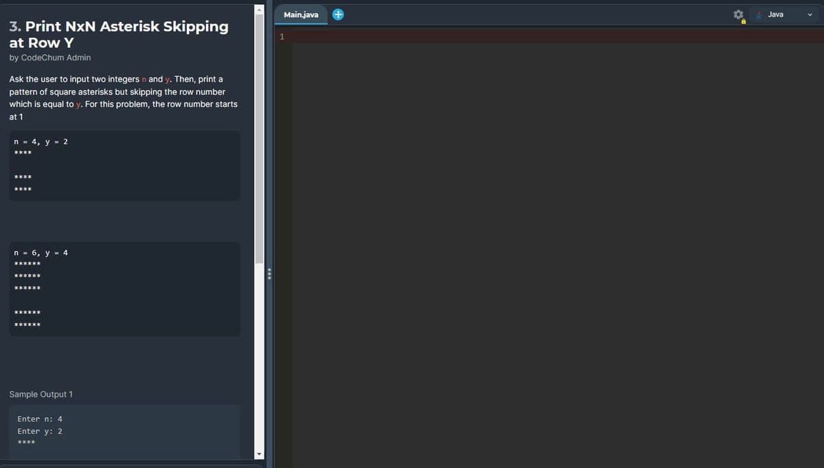 3. Print NXN Asterisk Skipping
at Row Y
by CodeChum Admin
Ask the user to input two integers n and y. Then, print a
pattern of square asterisks but skipping the row number
which is equal to y. For this problem, the row number starts
at 1
n = 4, y = 2
n = 6, y = 4
******
Sample Output 1
Enter n: 4
Enter y: 2
****
:
Main.java
1
Java