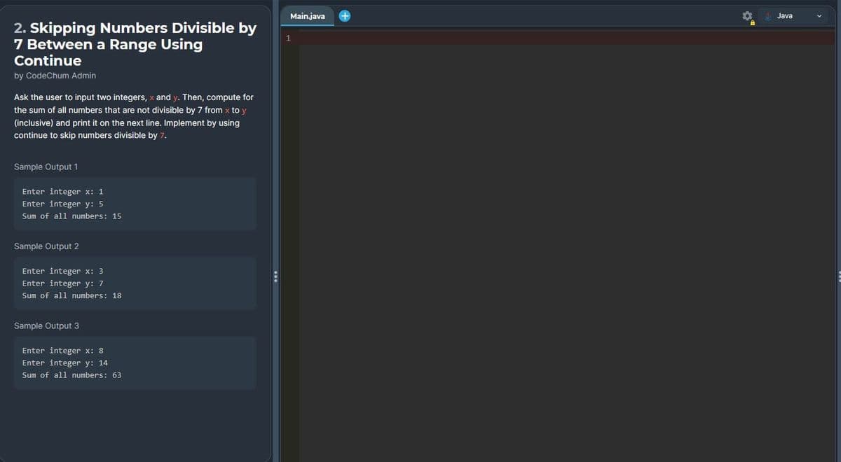 2. Skipping Numbers Divisible by
7 Between a Range Using
Continue
by CodeChum Admin
Ask the user to input two integers, x and y. Then, compute for
the sum of all numbers that are not divisible by 7 from x to y
(inclusive) and print it on the next line. Implement by using
continue to skip numbers divisible by 7.
Sample Output 1
Enter integer x: 1
Enter integer y: 5
Sum of all numbers: 15
Sample Output 2
Enter integer x: 3
Enter integer y: 7
Sum of all numbers: 18
Sample Output 3
Enter integer x: 8
Enter integer y: 14
Sum of all numbers: 63
Main.java
1
Java
