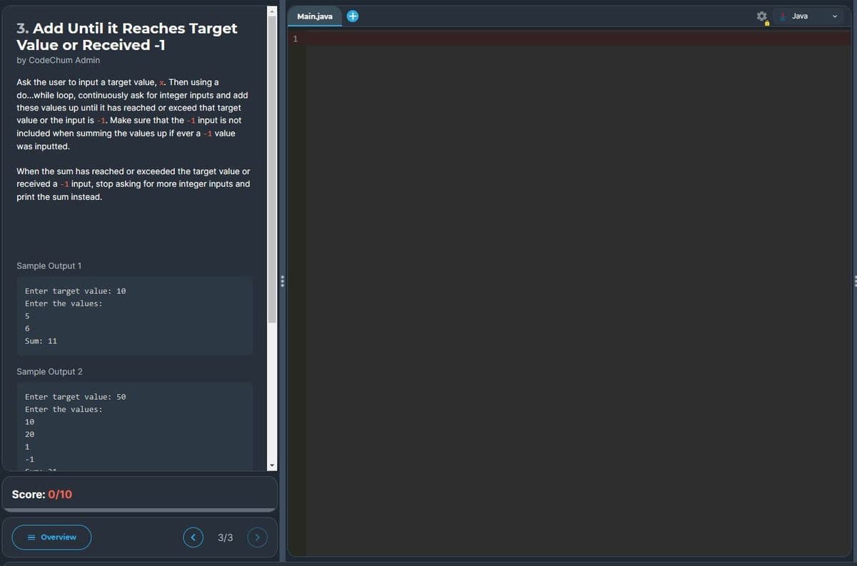 3. Add Until it Reaches Target
Value or Received -1
by CodeChum Admin
Ask the user to input a target value, x. Then using a
do...while loop, continuously ask for integer inputs and add
these values up until it has reached or exceed that target
value or the input is -1. Make sure that the -1 input is not
included when summing the values up if ever a -1 value
was inputted.
When the sum has reached or exceeded the target value or
received a -1 input, stop asking for more integer inputs and
print the sum instead.
Sample Output 1
Enter target value: 10
Enter the values:
5
6
Sum: 11
Sample Output 2
Enter target value: 50
Enter the values:
10
20
1
-1
Score: 0/10
Overview
<
3/3 >
Main.java
1
+
Java