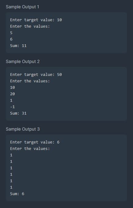 Sample Output 1
Enter target value: 10
Enter the values:
5
6
Sum: 11
Sample Output 2
Enter target value: 50
Enter the values:
10
20
1
-1
Sum: 31
Sample Output 3
Enter target value: 6
Enter the values:
1
1
1
1
1
1
Sum: 6