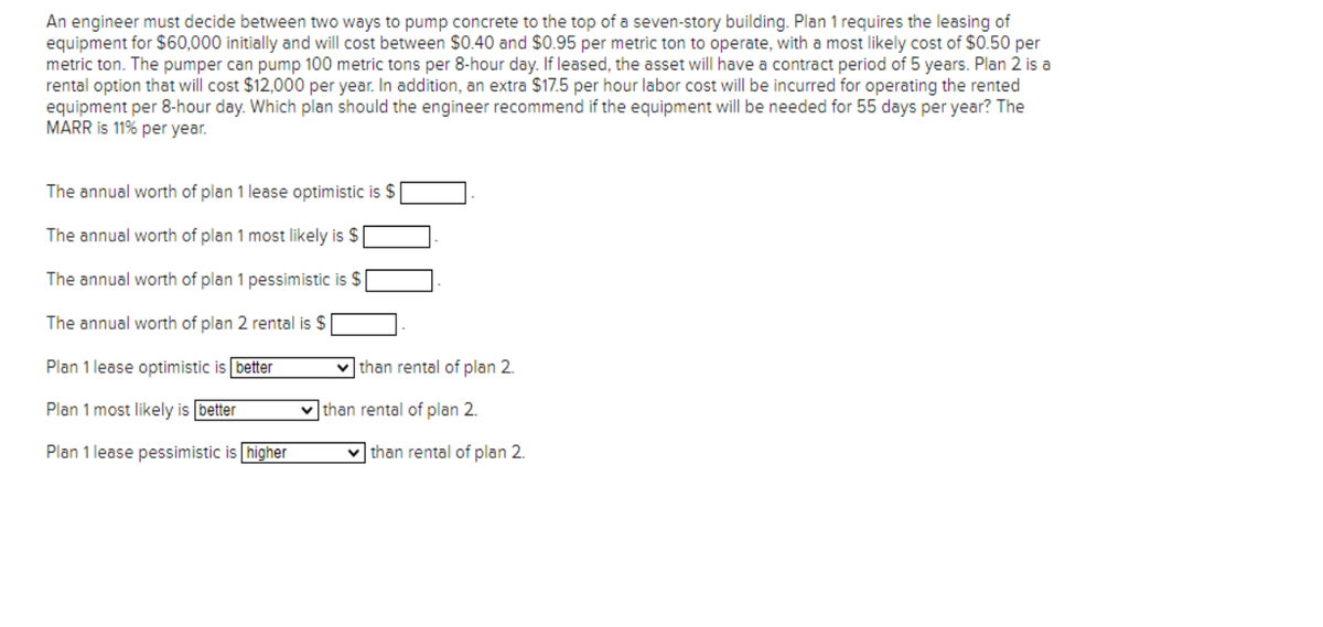 An engineer must decide between two ways to pump concrete to the top of a seven-story building. Plan 1 requires the leasing of
equipment for $60,000 initially and will cost between $0.40 and $0.95 per metric ton to operate, with a most likely cost of $0.50 per
metric ton. The pumper can pump 100 metric tons per 8-hour day. If leased, the asset will have a contract period of 5 years. Plan 2 is a
rental option that will cost $12,000 per year. In addition, an extra $17.5 per hour labor cost will be incurred for operating the rented
equipment per 8-hour day. Which plan should the engineer recommend if the equipment will be needed for 55 days per year? The
MARR is 11% per year.
The annual worth of plan 1 lease optimistic is $
The annual worth of plan 1 most likely is $
The annual worth of plan 1 pessimistic is $
The annual worth of plan 2 rental is $
Plan 1 lease optimistic is better
Plan 1 most likely is better
Plan 1 lease pessimistic is higher
than rental of plan 2.
than rental of plan 2.
than rental of plan 2.