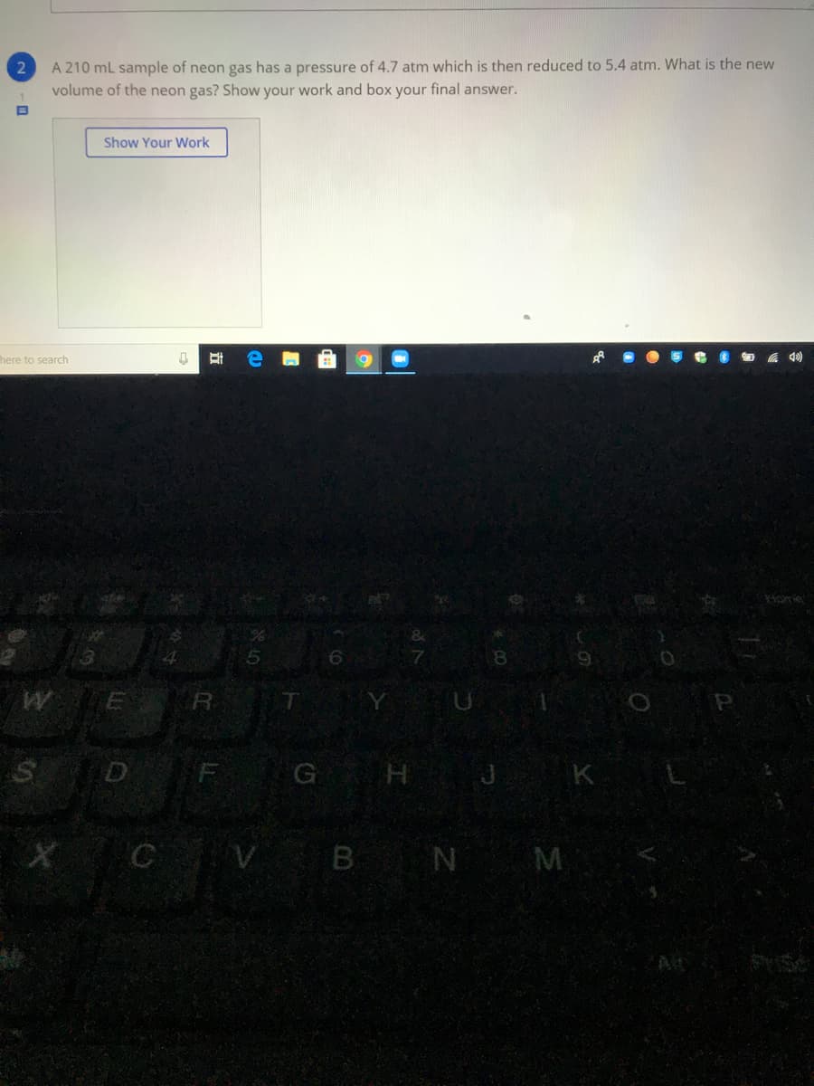 A 210 mL sample of neon gas has a pressure of 4.7 atm which is then reduced to 5.4 atm. What is the new
volume of the neon gas? Show your work and box your final answer.
Show Your Work
here to search
WE
T
F G H J K
C
V B N M
