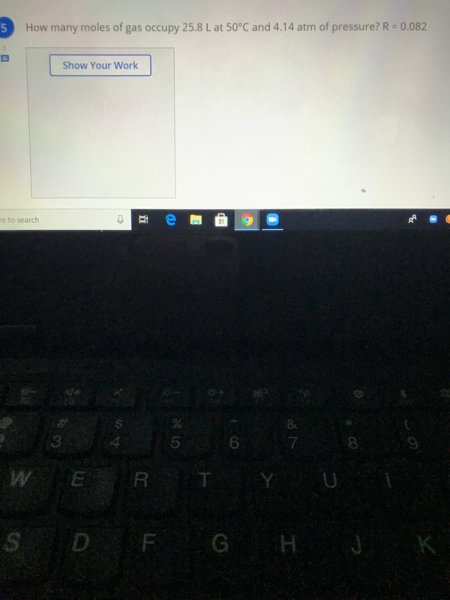 How many moles of
gas occupy 25.8 L at 50°C and 4.14 atm of pressure? R = 0.082
Show Your Work
re to search
5 6
7.
WE R T
Y U
SD F GHJ
K
