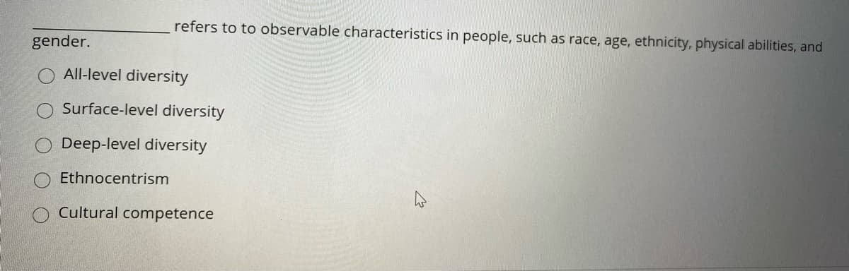 refers to to observable characteristics in people, such as race, age, ethnicity, physical abilities, and
gender.
All-level diversity
Surface-level diversity
Deep-level diversity
Ethnocentrism
Cultural competence
