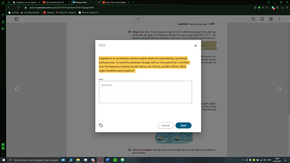 bA pipeline is to run betwee X
VC Quiz: QuickFix Quiz 10
P Pearson eText
X C Essay: Felon Voting Rights i X +
etext-ise.pearson.com/courses/5724137/products/159773/pages/495
L YouTube
* Los Santos Sheriff..
VC Calendar M Inbox (2) - hidosh.h.
O Reverso Context | Tr.
471
CHAPTER 7 Review Exercises 471
29. Height of a Tree A hill makes an angle of 14.3° with the horizontal. From the base
of the hill, the angle of elevation to the top of a tree on top of the hill is 27.2°. The
distance along the hill from the base to the tree is 212 ft. Find the height of the tree.
Edit
ch travels in a
A pipeline is to run between points A and B, which are separated by a protected
ne boat travels
wetlands area. To avoid the wetlands, the pipe will run from point A to C and then
rt will they be
to B. The distances involved are AB=150 km, AC=102 km, and BC=135 km. What
angle should be used at point C?
Note
Write note
e sights a light-
travels 2.0 mi
ship from the
Cancel
Save
2.0 mi
33. Area of a Triangle Find the area of the triangle shown in the figure using Heron's
area formula.
14:09
О Чтобыначать поиск, введите здесь запрос
O a 4) ENG
W
23.04.2021
...
启 回
出
