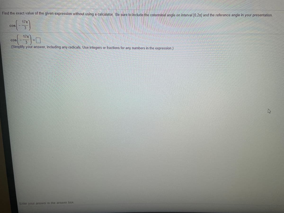Find the exact value of the given expression without using a calculator, Be sure to include the coterminal angle on interval [0,2x] and the reference angle in your presentation.
17r
COS
3.
17x
COS
3
(Simplify your answer, including any radicals. Use integers or fractions for any numbers in the expression.)
Enter your answer in the answer box.
