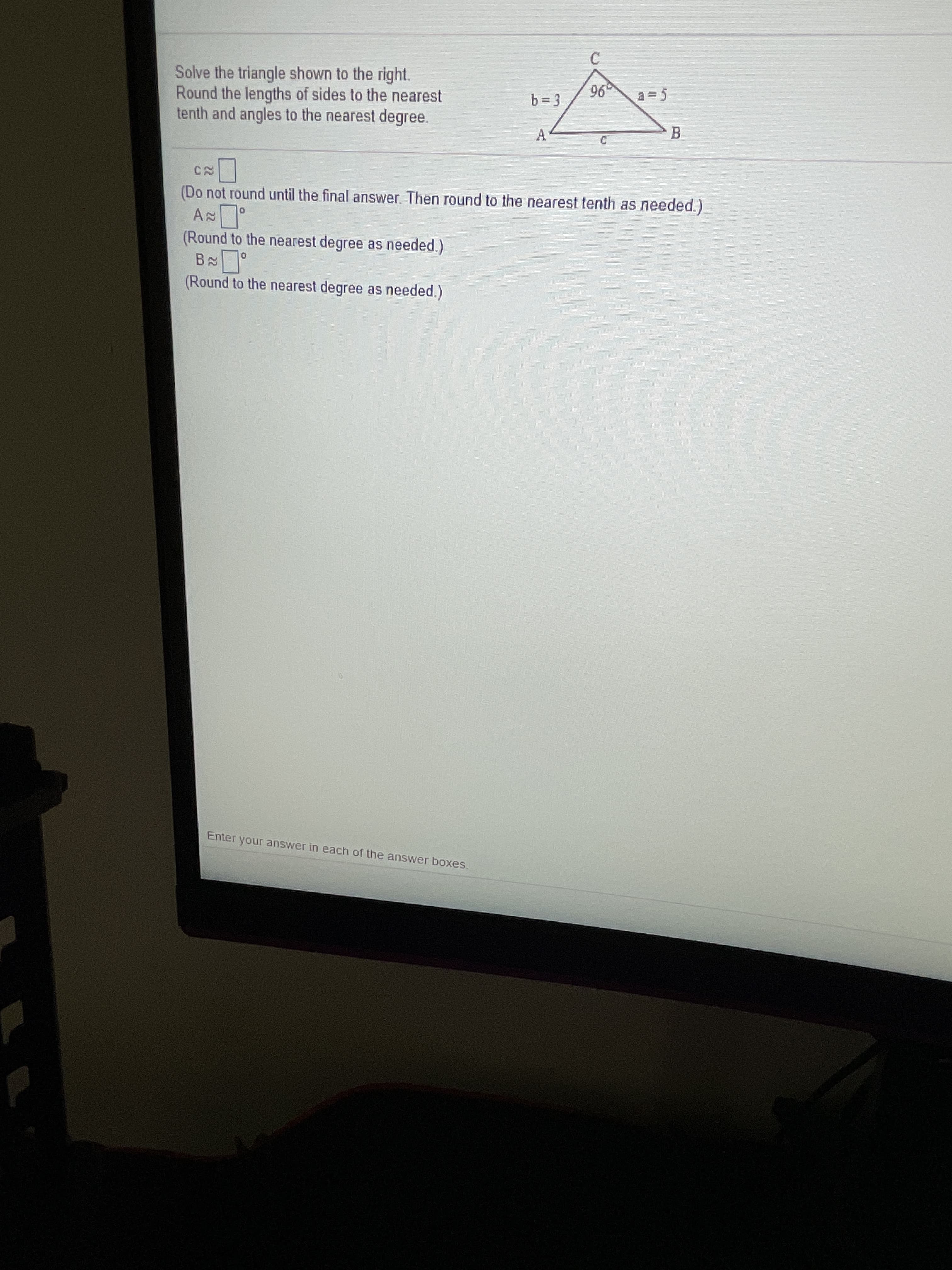 Solve the triangle shown to the right.
Round the lengths of sides to the nearest
tenth and angles to the nearest degree.
b= 3
96
a = 5
(Do not round until the final answer. Then round to the nearest tenth as needed.)
(Round to the nearest degree as needed.)
(Round to the nearest degree as needed.)
A.
