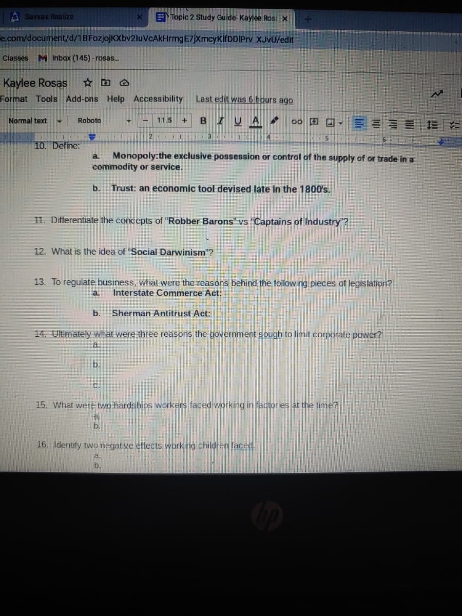 S Savvas Realize
ETopic 2 Study Guide Kaylee Ros: X
le.com/document/d/1BFozjojKXbv2luVcAkHrmngE7jXmcyKlfDDIPry XJVU/edit
Classes M Inbox (145) - rosas.
Kaylee Rosas
Format Tools Add-ons Help Accessibility
Last edit was 6 hours ago
Normal text
BIUA
Roboto
11.5
C 田
2.
10. Define:
Monopoly:the exclusive possession or control of the supply of or trade in a
commodity or service.
a.
b.
Trust: an economic tool devised late in the 1800's.
11. Differentiate the concepts of "Robber Barons" vs "Captains of Industry"?
12. What is the idea of "Social Darwinism"?
13. To regulate business, what were the reasons behind the following.pieces of legislation?
a.
Interstate Commerce Act:
b.
Sherman Antitrust Act:
14. Ultimately what were three reasons the government sough to limit corporate power?
15. What werệ two hardships workers faced working in factories at the time?
b.
16. Identify two negative effects working children faced.
a.
b.
