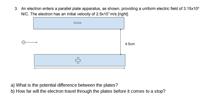 3. An electron enters a parallel plate apparatus, as shown, providing a uniform electric field of 3.15x10*
N/C. The electron has an initial velocity of 2.5x10'm/s [right|].
4.5cm
a) What is the potential difference between the plates?
b) How far will the electron travel through the plates before it comes to a stop?
