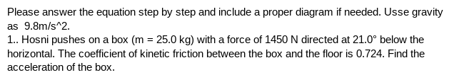 Please answer the equation step by step and include a proper diagram if needed. Usse gravity
as 9.8m/s^2.
1.. Hosni pushes on a box (m = 25.0 kg) with a force of 1450 N directed at 21.0° below the
horizontal. The coefficient of kinetic friction between the box and the floor is 0.724. Find the
acceleration of the box.
