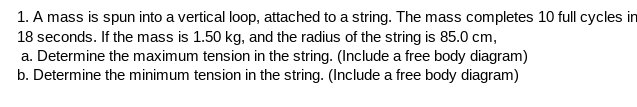 1. A mass is spun into a vertical loop, attached to a string. The mass completes 10 full cycles in
18 seconds. If the mass is 1.50 kg, and the radius of the string is 85.0 cm,
a. Determine the maximum tension in the string. (Include a free body diagram)
b. Determine the minimum tension in the string. (Include a free body diagram)
