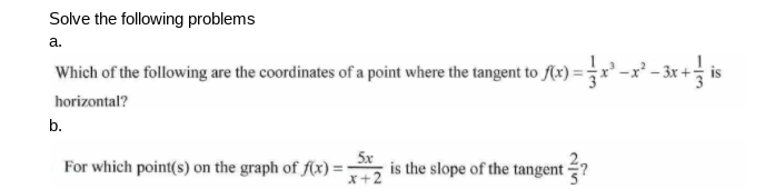 Solve the following problems
a.
Which of the following are the coordinates of a point where the tangent to Ax) = -x' - 3x + is
horizontal?
b.
5x
For which point(s) on the graph of f(x)=-
x+2
is the slope of the tangent ?
