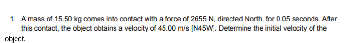 1. A mass of 15.50 kg comes into contact with a force of 2655 N, directed North, for 0.05 seconds. After
this contact, the object obtains a velocity of 45.00 m/s [N45W]. Determine the initial velocity of the
object.
