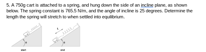 5. A 750g cart is attached to a spring, and hung down the side of an incline plane, as shown
below. The spring constant is 765.5 N/m, and the angle of incline is 25 degrees. Determine the
length the spring will stretch to when settled into equilibrium.
le
start
end
