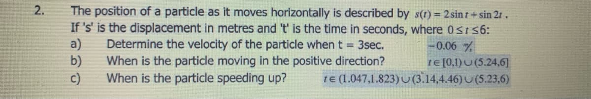 The position of a particle as it moves horizontally is described by s(t) = 2sint+sin 21.
If 's' is the displacement in metres and 't' is the time in seconds, where 0srs6:
a)
2.
Determine the velocity of the particle when t = 3sec.
-0.06
b)
When is the particle moving in the positive direction?
When is the particle speeding up?
1E[0,1)U(5.24,6]
c)
te (1.047,1.823)U(3.14,4.46)U (5.23,6)
