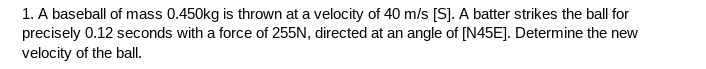 1. A baseball of mass 0.450kg is thrown at a velocity of 40 m/s [S]. A batter strikes the ball for
precisely 0.12 seconds with a force of 255N, directed at an angle of [N45E]. Determine the new
velocity of the ball.