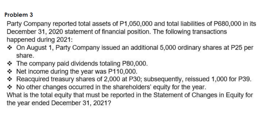 Problem 3
Party Company reported total assets of P1,050,000 and total liabilities of P680,000 in its
December 31, 2020 statement of financial position. The following transactions
happened during 2021:
* On August 1, Party Company issued an additional 5,000 ordinary shares at P25 per
share.
* The company paid dividends totaling P80,000.
* Net income during the year was P110,000.
* Reacquired treasury shares of 2,000 at P30; subsequently, reissued 1,000 for P39.
* No other changes occurred in the shareholders' equity for the year.
What is the total equity that must be reported in the Statement of Changes in Equity for
the year ended December 31, 2021?
