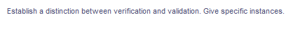 Establish a distinction between verification and validation. Give specific instances.
