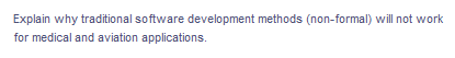 Explain why traditional software development methods (non-formal) will not work
for medical and aviation applications.
