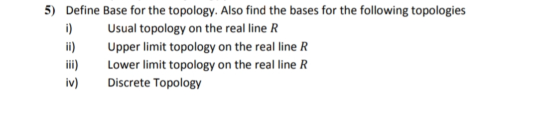 5) Define Base for the topology. Also find the bases for the following topologies
i)
Usual topology on the real line R
ii)
Upper limit topology on the real line R
iii)
Lower limit topology on the real line R
Discrete Topology
iv)
