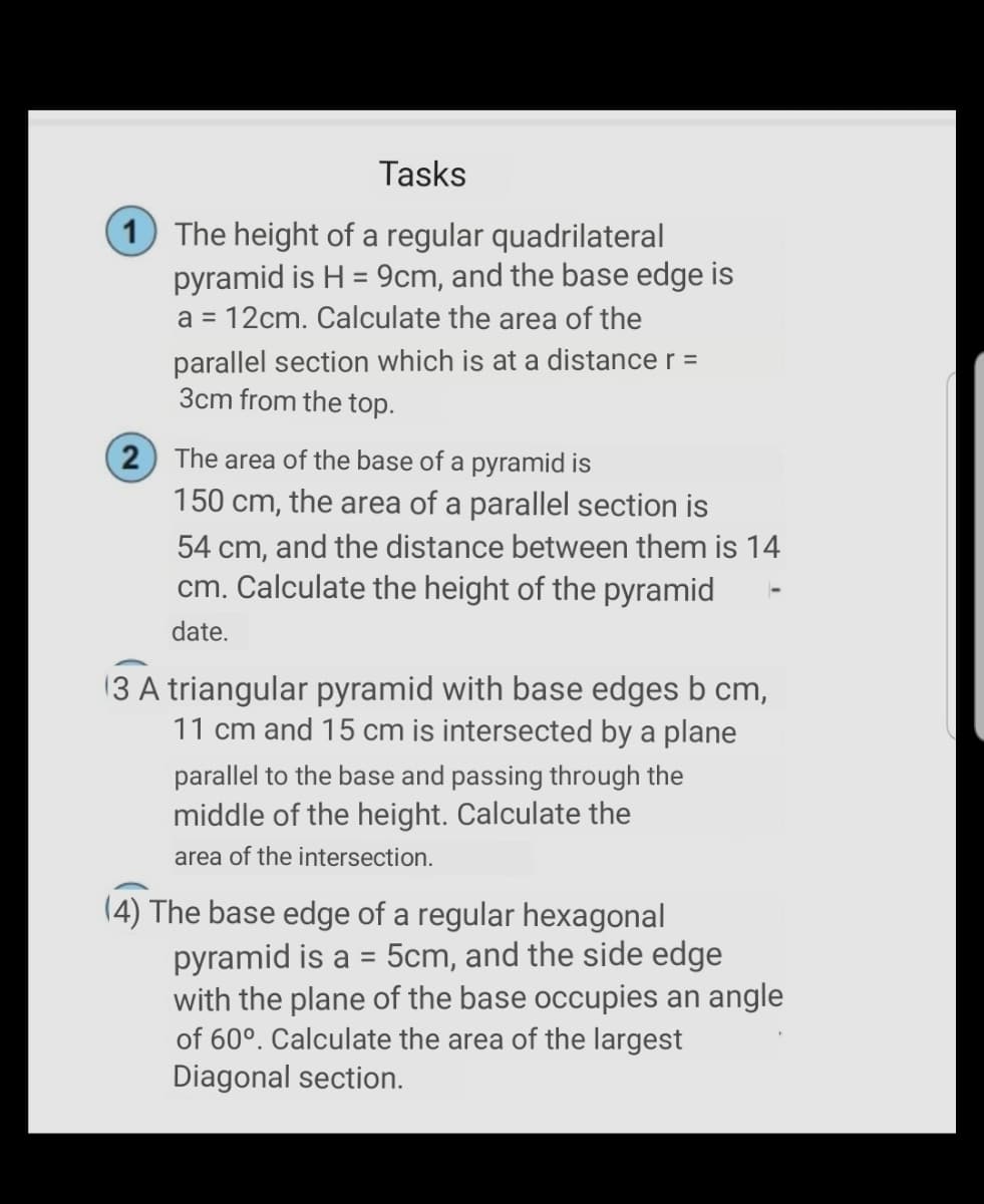 Tasks
1 The height of a regular quadrilateral
pyramid is H = 9cm, and the base edge is
a = 12cm. Calculate the area of the
%3D
parallel section which is at a distance r =
3cm from the top.
2 The area of the base of a pyramid is
150 cm, the area of a parallel section is
54 cm, and the distance between them is 14
cm. Calculate the height of the pyramid
date.
13 A triangular pyramid with base edges b cm,
11 cm and 15 cm is intersected by a plane
parallel to the base and passing through the
middle of the height. Calculate the
area of the intersection.
(4) The base edge of a regular hexagonal
pyramid is a =
with the plane of the base occupies an angle
of 60°. Calculate the area of the largest
Diagonal section.
5cm, and the side edge
