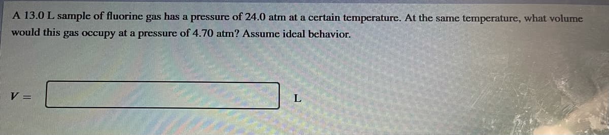 A 13.0 L sample of fluorine gas has a pressure of 24.0 atm at a certain temperature. At the same temperature, what volume
would this gas occupy at a pressure of 4.70 atm? Assume ideal behavior.
V =
