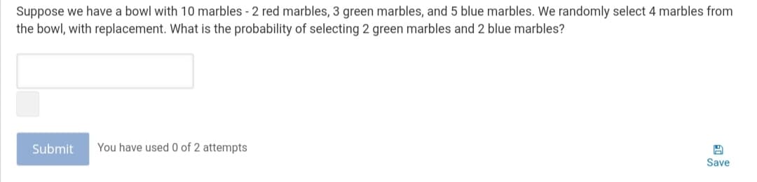 Suppose we have a bowl with 10 marbles - 2 red marbles, 3 green marbles, and 5 blue marbles. We randomly select 4 marbles from
the bowl, with replacement. What is the probability of selecting 2 green marbles and 2 blue marbles?
Submit
You have used 0 of 2 attempts
Save
