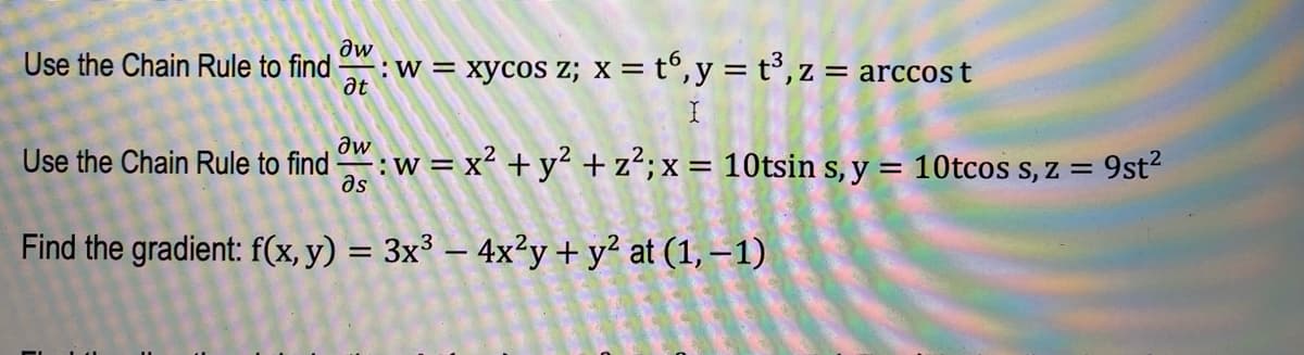 ### Chain Rule Applications in Multivariable Calculus

In this example, we are given a set of functions and asked to apply the chain rule to find specified partial derivatives.

#### Problem 1: Finding \(\frac{\partial w}{\partial t}\)

Given:
\[ w = xy \cos z \]
\[ x = t^6 \]
\[ y = t^3 \]
\[ z = \arccos t \]

Use the chain rule to find \(\frac{\partial w}{\partial t}\).

#### Problem 2: Finding \(\frac{\partial w}{\partial s}\)

Given:
\[ w = x^2 + y^2 + z^2 \]
\[ x = 10 \sin s \]
\[ y = 10 \cos s \]
\[ z = 9st^2 \]

Use the chain rule to find \(\frac{\partial w}{\partial s}\).

#### Problem 3: Finding the Gradient

Given the function:
\[ f(x, y) = 3x^3 - 4x^2y + y^2 \]

Find the gradient, \(\nabla f\), at the point \((1, -1)\).

#### Summary of Topics

1. **Chain Rule in Multivariable Calculus**: This rule helps in differentiating composite functions. It relates the derivative of a composite function to the derivatives of its constituent functions.

2. **Gradient Calculation**: The gradient of a scalar function is a vector consisting of the function's first partial derivatives with respect to each variable.

### Detailed Explanation of Method

**Chain Rule Application:**

- Identify the independent variable with respect to which the differentiation is to be performed.
- Express the dependent variable in terms of intermediate variables, if necessary.
- Apply the chain rule systematically to differentiate the given function.

**Gradient Calculation:**

- Determine the partial derivatives of the function with respect to each variable.
- Combine these partial derivatives into a vector.

These problems exemplify the practical use of the chain rule and gradient in multivariate functions, foundational concepts in higher-level calculus. Understanding these principles is crucial for solving complex differential equations and analyzing multivariable systems in fields such as physics, engineering, and economics.