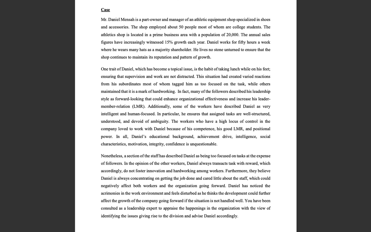 Case
Mr. Daniel Mensah is a part-owner and manager of an athletic equipment shop specialized in shoes
and accessories. The shop employed about 50 people most of whom are college students. The
athletics shop is located in a prime business area with a population of 20,000. The annual sales
figures have increasingly witnessed 15% growth each year. Daniel works for fifty hours a week
where he wears many hats as a majority shareholder. He lives no stone unturned to ensure that the
shop continues to maintain its reputation and pattern of growth.
One trait of Daniel, which has become a topical issue, is the habit of taking lunch while on his feet;
ensuring that supervision and work are not distracted. This situation had created varied reactions
from his subordinates most of whom tagged him as too focused on the task, while others
maintained that it is a mark of hardworking. In fact, many of the followers described his leadership
style as forward-looking that could enhance organizational effectiveness and increase his leader-
member-relation (LMR). Additionally, some of the workers have described Daniel as very
intelligent and human-focused. In particular, he ensures that assigned tasks are well-structured,
understood, and devoid of ambiguity. The workers who have a high locus of control in the
company loved to work with Daniel because of his competence, his good LMR, and positional
power. In all, Daniel's educational background, achievement drive, intelligence, social
characteristics, motivation, integrity, confidence is unquestionable.
Nonetheless, a section of the staff has described Daniel as being too focused on tasks at the expense
of followers. In the opinion of the other workers, Daniel always transacts task with reward, which
accordingly, do not foster innovation and hardworking among workers. Furthermore, they believe
Daniel is always concentrating on getting the job done and cared little about the staff, which could
negatively affect both workers and the organization going forward. Daniel has noticed the
acrimonies in the work environment and feels disturbed as he thinks the development could further
affect the growth of the company going forward if the situation is not handled well. You have been
consulted as a leadership expert to appraise the happenings in the organization with the view of
identifying the issues giving rise to the division and advise Daniel accordingly.

